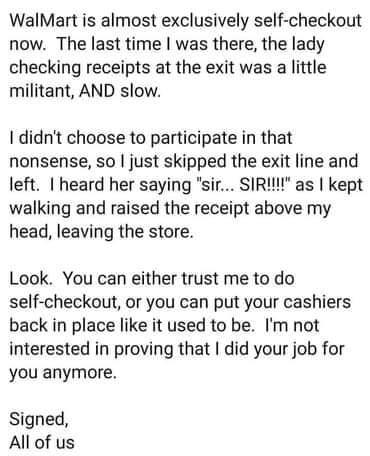 WalMart is almost exclusively self checkout now The last time was there the lady checking receipts at the exit was a little militant AND slow didnt choose to participate in that nonsense so just skipped the exit line and left heard her saying sir SIRIl as kept walking and raised the receipt above my head leaving the store Look You can either trust me to do self checkout or you can put your cashier