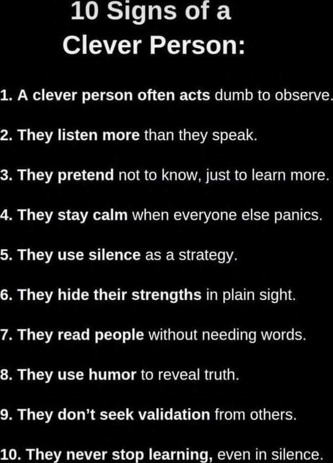 10 Signs of a Clever Person:
1. A clever person often acts dumb to observe.
2. They listen more than they speak.
3. They pretend not to know, just to learn more.
4. They stay calm when everyone else panics.
5. They use silence as a strategy.
6. They hide their strengths in plain sight.
7. They read people without needing words.
8. They use humor to