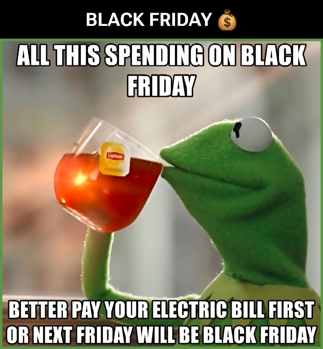 BLACK FRIDAY 💰
ALL THIS SPENDING ON BLACK FRIDAY
BETTER PAY YOUR ELECTRIC BILL FIRST OR NEXT FRIDAY WILL BE BLACK FRIDAY