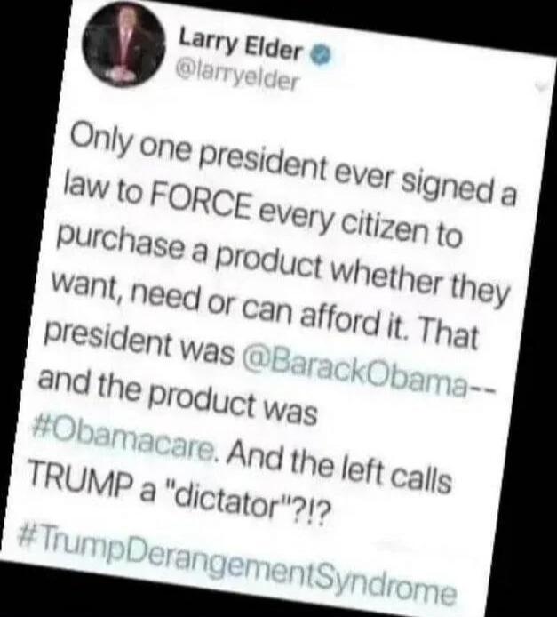 Larry Elder @larryelder Only one president ever signed a law to FORCE every citizen to purchase a product whether they want, need or can afford it. That president was @BarackObama-- and the product was #Obamacare. And the left calls TRUMP a 