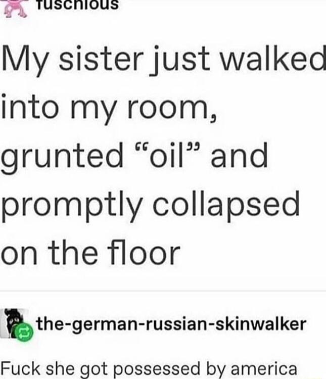 H Tuscnious My sister just walked into my room grunted oil and promptly collapsed on the floor the german russian skinwalker Fuck she got possessed by america