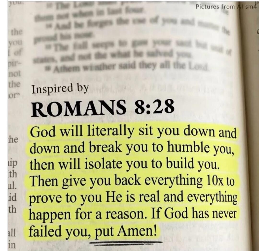 Inspired by ROMANS 8:28 God will literally sit you down and down and break you to humble you, then will isolate you to build you. Then give you back everything 10x to prove to you He is real and everything happen for a reason. If God has never failed you, put Amen!