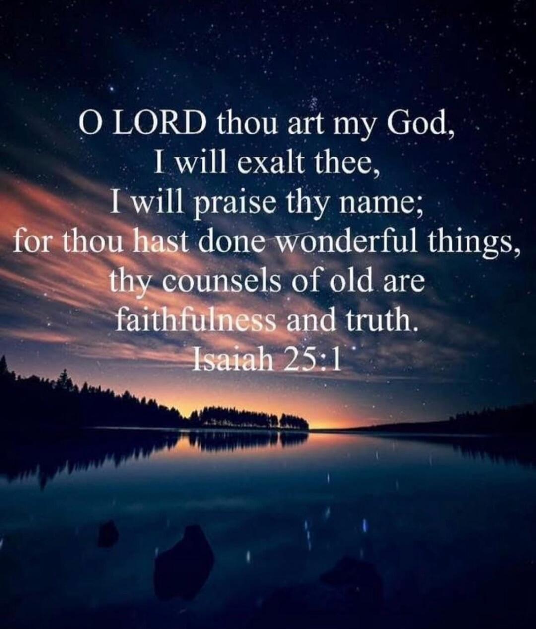 O LORD thou art my God, I will exalt thee, I will praise thy name; for thou hast done wonderful things, thy counsels of old are faithfulness and truth. Isaiah 25:1