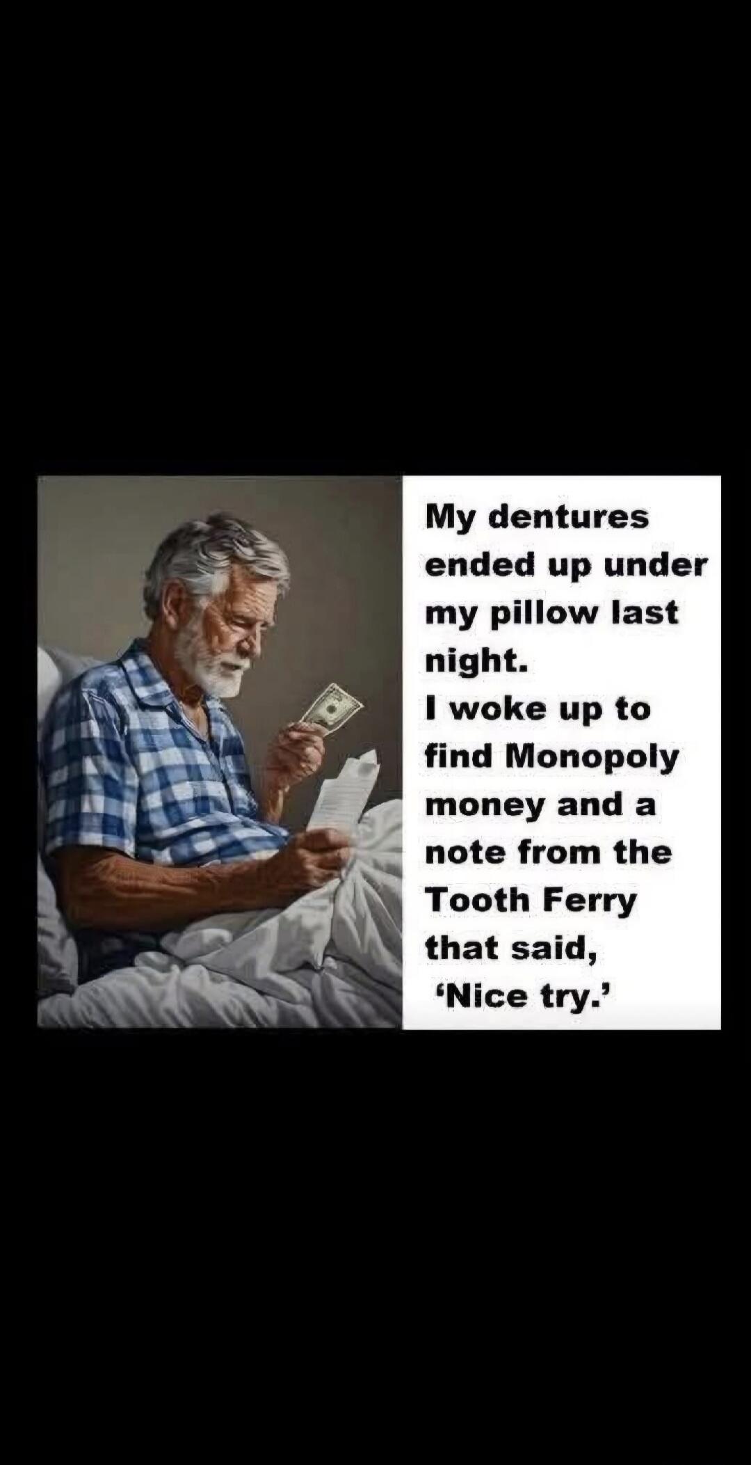 My dentures ended up under my pillow last night. I woke up to find Monopoly money and a note from the Tooth Fairy that said, 'Nice try.'