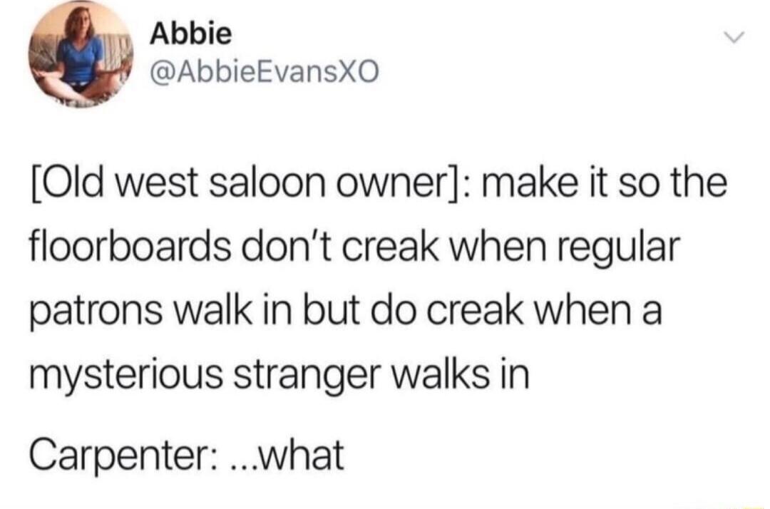 Abbie AbbieEvansXO Old west saloon owner make it so the floorboards dont creak when regular patrons walk in but do creak when a mysterious stranger walks in Carpenter what