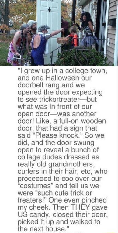 I grew up in a college town and one Halloween our doorbell rang and we opened the door expecting to see trickortreaterbut what was in front of our open doorwas another door Like a full on wooden door that had a sign that said Please knock So we did and the door swung open to reveal a bunch of college dudes dressed as really old grandmothers curlers in their hair etc who proceeded to coo over our c