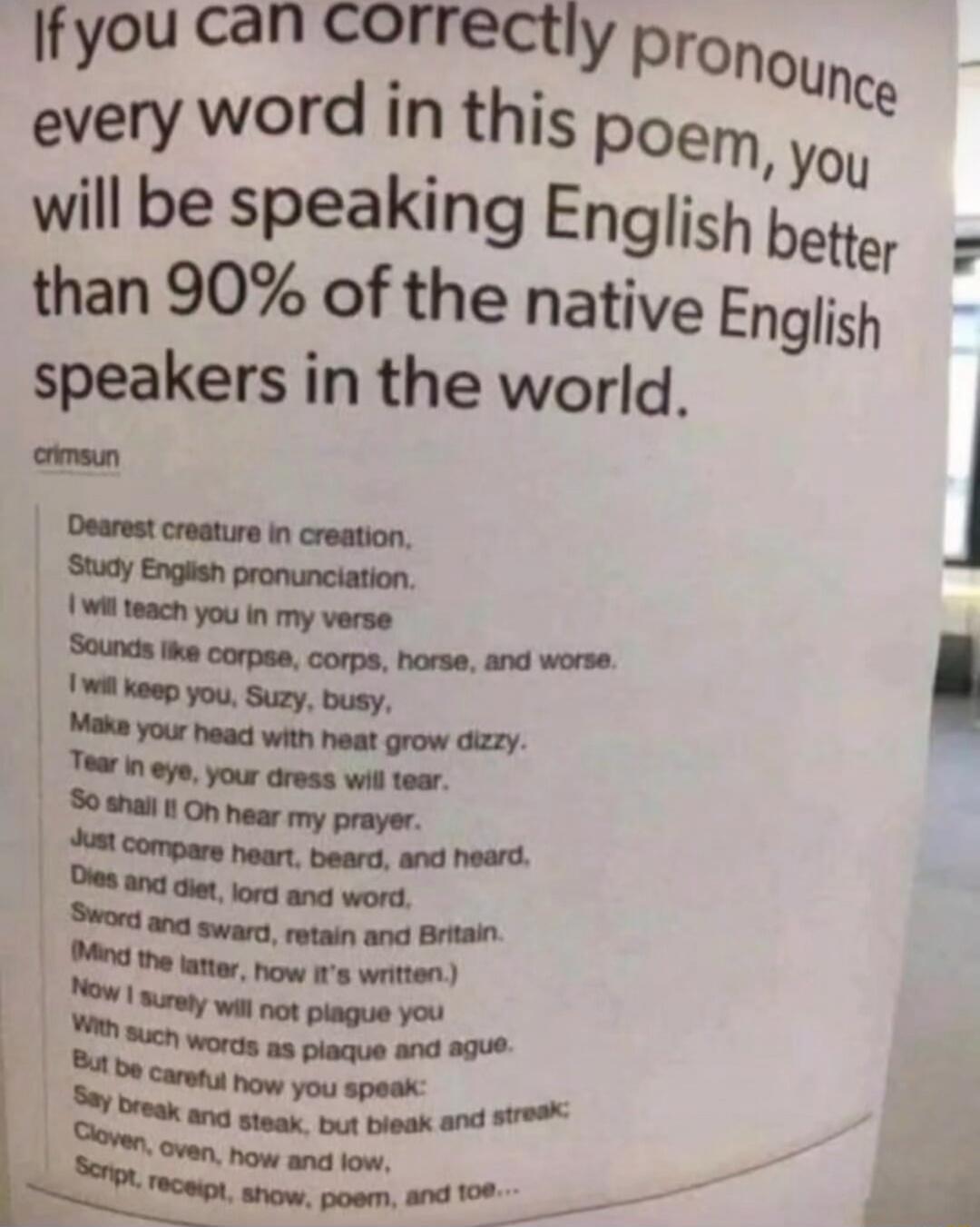 If you can correctly pronounce every word in this poem, you will be speaking English better than 90% of the native English speakers in the world.

crimsun

Dearest creature in creation,
Study English pronunciation.
I will teach you in my verse
Sounds like corpse, corps, horse, and worse.
I will keep you, Suzy, busy,
Make your head with heat grow di