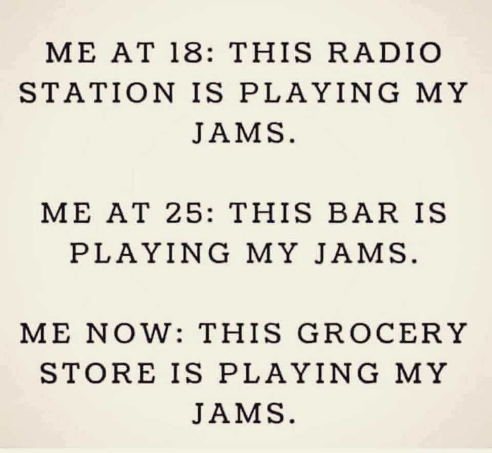 ME AT 18 THIS RADIO STATION IS PLAYING MY JAMS ME AT 25 THIS BAR IS PLAYING MY JAMS ME NOW THIS GROCERY STORE IS PLAYING MY JAMS