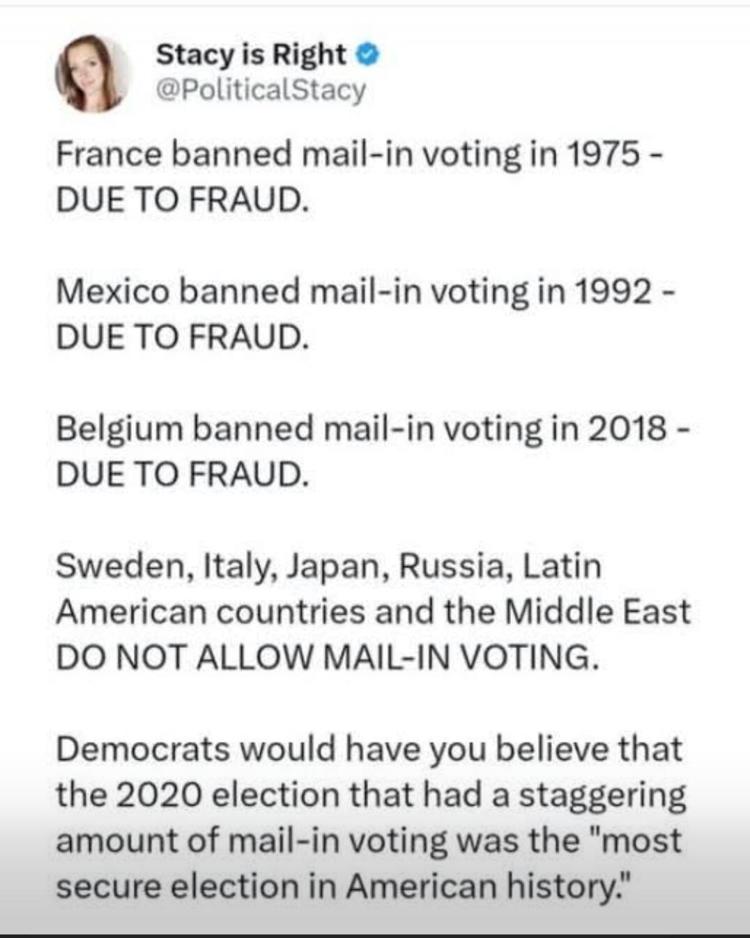 Stacy is Right @PoliticalStacy France banned mail-in voting in 1975 - DUE TO FRAUD. Mexico banned mail-in voting in 1992 - DUE TO FRAUD. Belgium banned mail-in voting in 2018 - DUE TO FRAUD. Sweden, Italy, Japan, Russia, Latin American countries and the Middle East DO NOT ALLOW MAIL-IN VOTING. Democrats would have you believe that the 2020 election