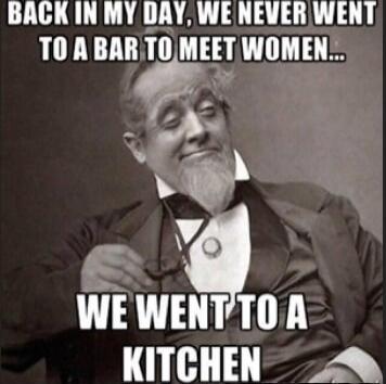 BACK IN MY DAY, WE NEVER WENT TO A BAR TO MEET WOMEN... WE WENT TO A KITCHEN