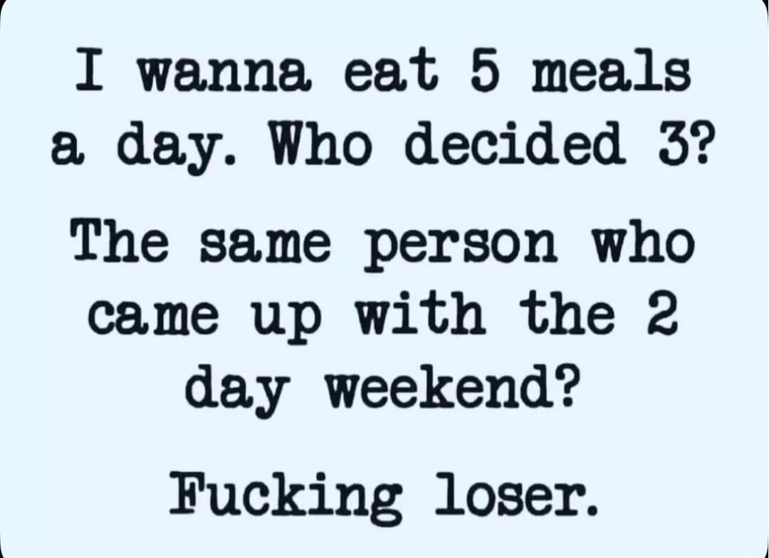 I wanna eat 5 meals a day Who decided 3 The same person who came up with the 2 day weekend Fucking loser