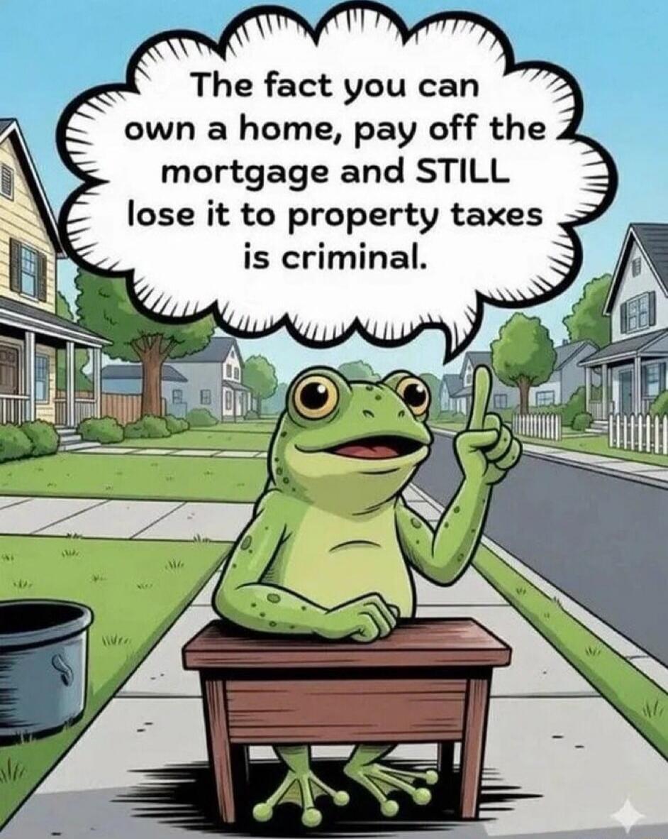 The fact you can own a home, pay off the mortgage and STILL lose it to property taxes is criminal.