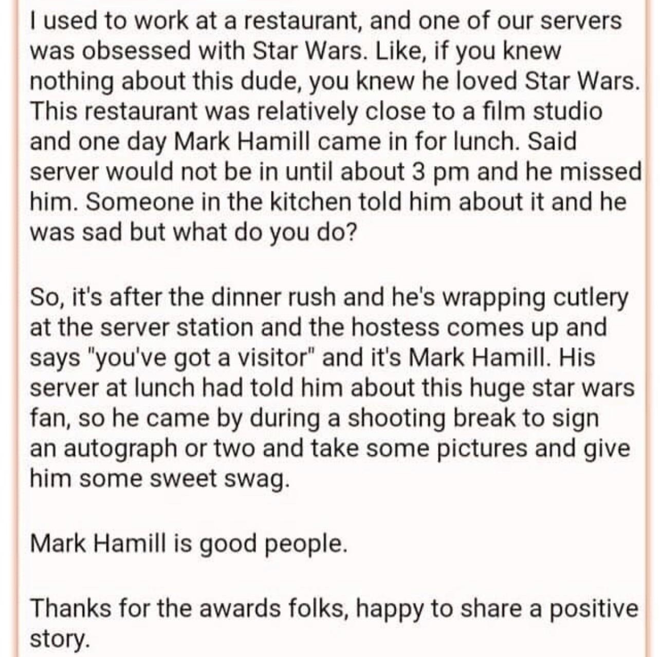 soulwrangler 8h 2R E 17 Awards used to work at a restaurant and one of our servers was obsessed with Star Wars Like if you knew nothing about this dude you knew he loved Star Wars This restaurant was relatively close to a film studio and one day Mark Hamill came in for lunch Said server would not be in until about 3 pm and he missed him Someone in the kitchen told him about it and he was sad but w