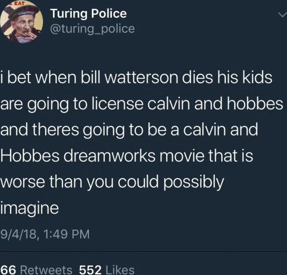 4 Turing Police v turing_police i bet when bill watterson dies his kids are going to license calvin and hobbes and theres going to be a calvin and Hobbes dreamworks movie that is worse than you could possibly imagine 9418 149 PM 66 Retweets 552 Likes