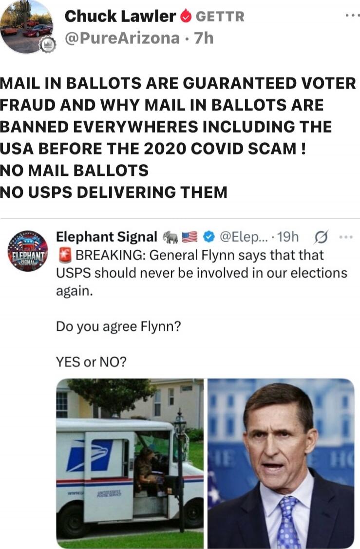 MAIL IN BALLOTS ARE GUARANTEED VOTER FRAUD AND WHY MAIL IN BALLOTS ARE BANNED EVERYWHERE INCLUDING THE USA BEFORE THE 2020 COVID SCAM ! NO MAIL BALLOTS NO USPS DELIVERING THEM
BREAKING: General Flynn says that USPS should never be involved in our elections again.
Do you agree Flynn?
YES or NO?