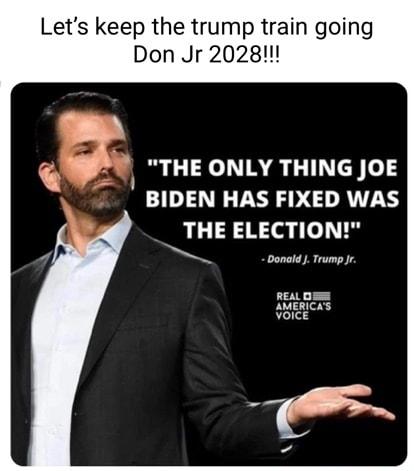 Lets keep the trump train going Don Jr 2028 3 THE ONLY THING JOE BIDEN HAS FIXED WAS THE ELECTION Donald Trump Jr REALDEE AMERICAS VoicE