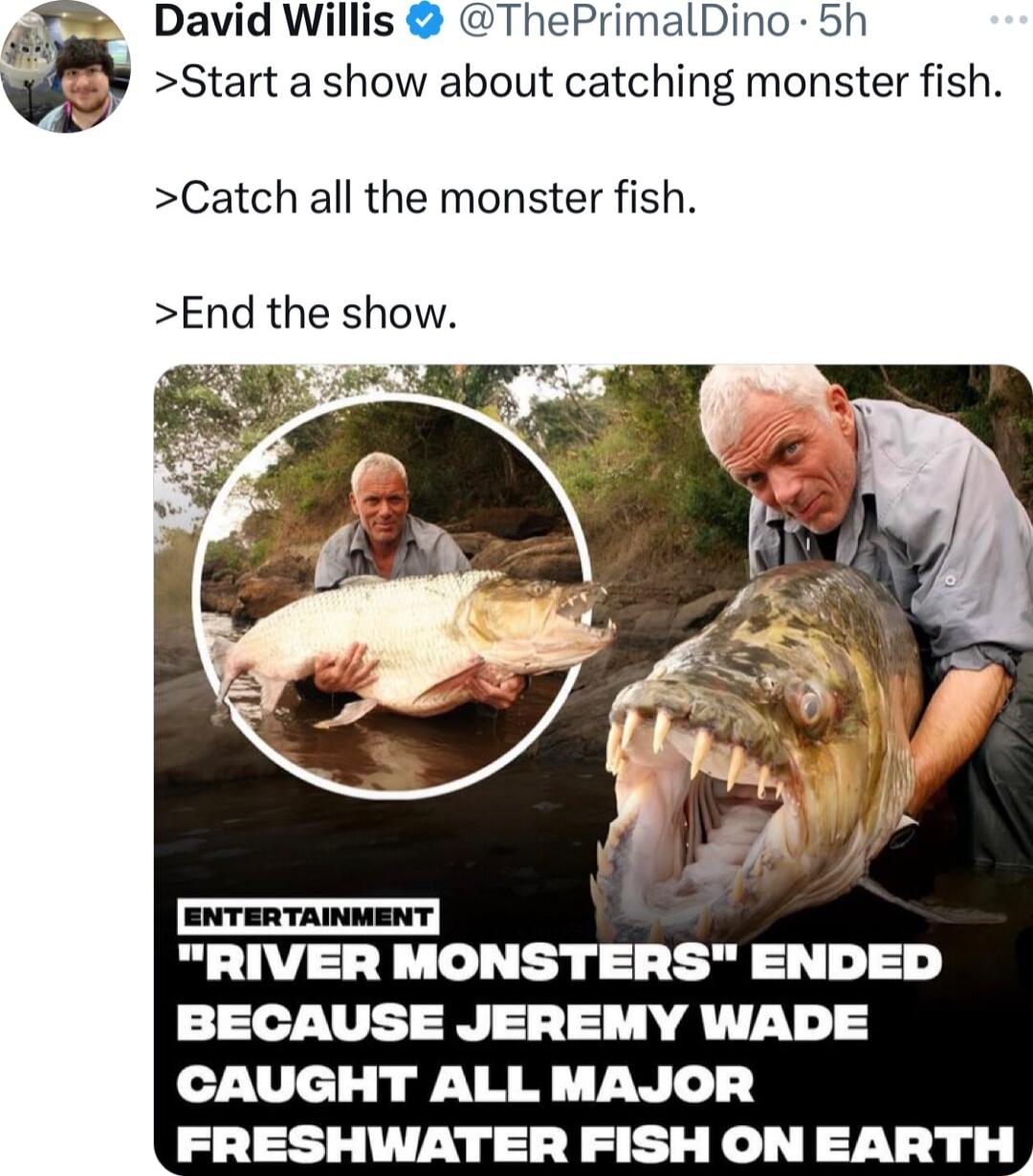 David Willis ThePrimalDino 5h Start a show about catching monster fish Catch all the monster fish End the show RIVER MONSTERS ENDED BECAUSE JEREMY WADE CAUGHT ALL MAJOR FRESHWATER FISH ONEARTH