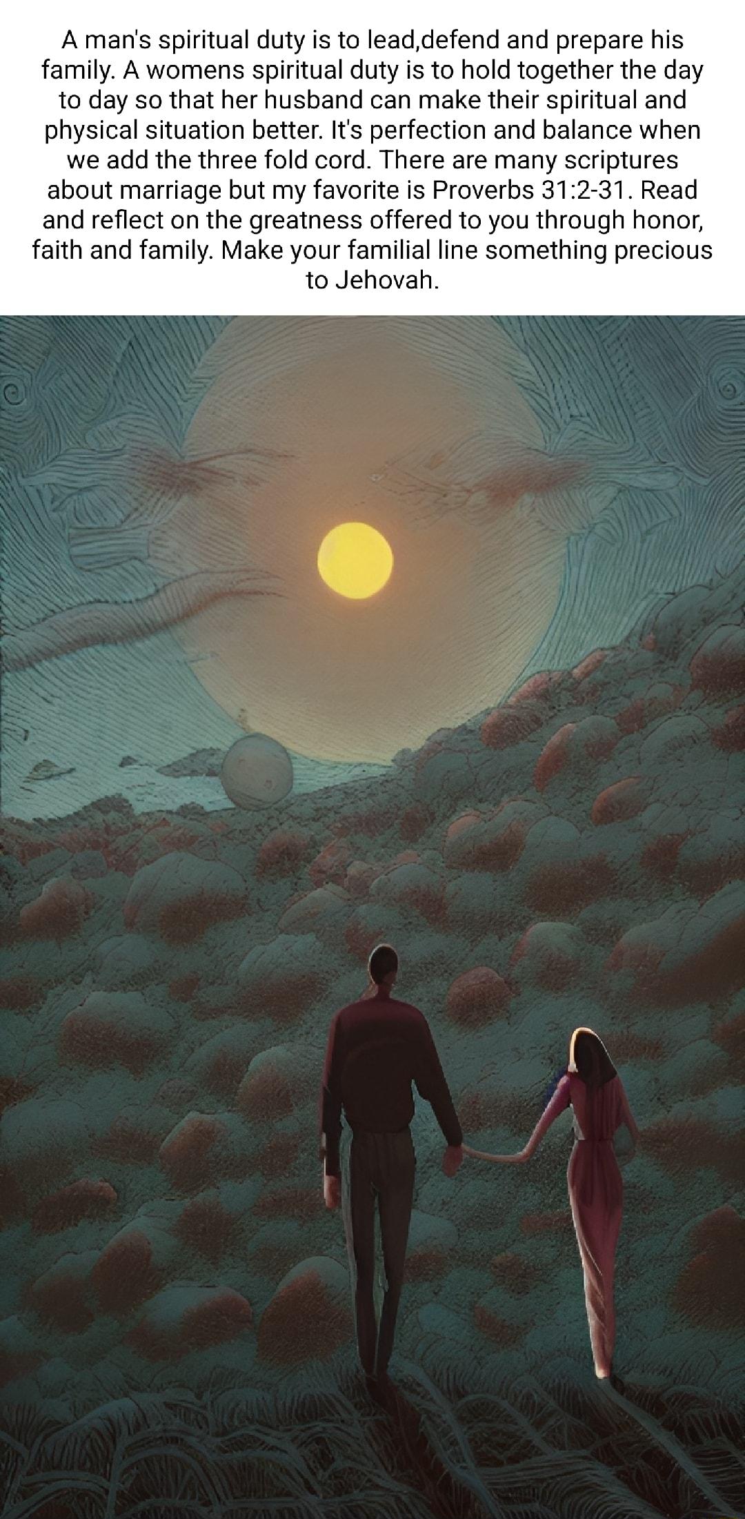 A mans spiritual duty is to leaddefend and prepare his family A womens spiritual duty is to hold together the day to day so that her husband can make their spiritual and physical situation better Its perfection and balance when we add the three fold cord There are many scriptures about marriage but my favorite is Proverbs 312 31 Read and reflect on the greatness offered to you through honor faith 