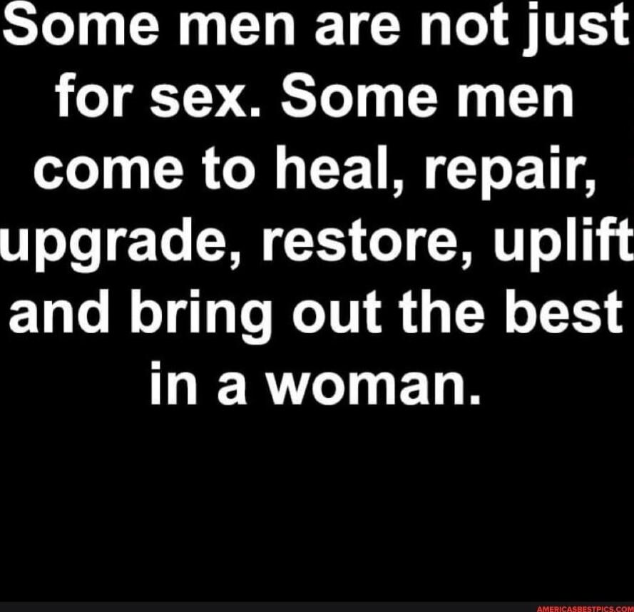 Some men are not just for sex. Some men come to heal, repair, upgrade, restore, uplift and bring out the best in a woman.