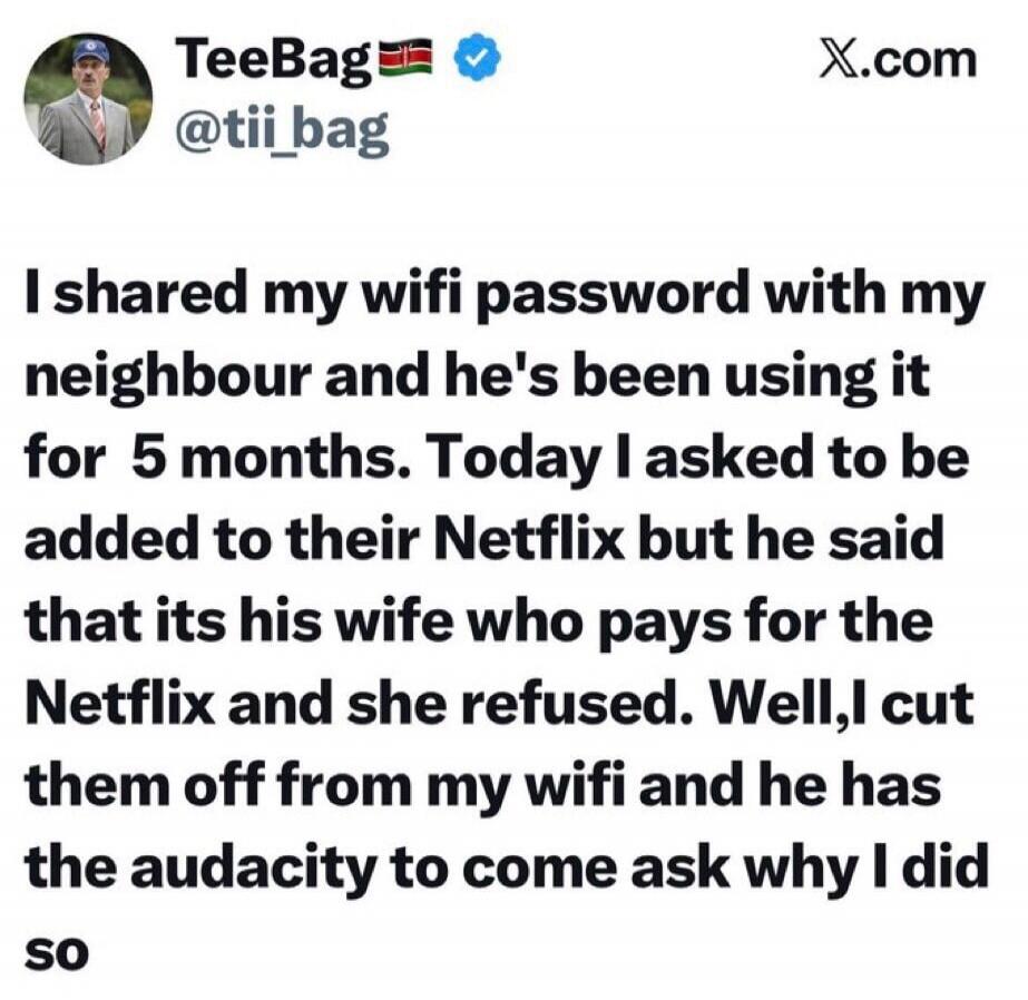 I shared my wifi password with my neighbour and he's been using it for 5 months. Today I asked to be added to their Netflix but he said that its his wife who pays for the Netflix and she refused. Well, I cut them off from my wifi and he has the audacity to come ask why I did so
