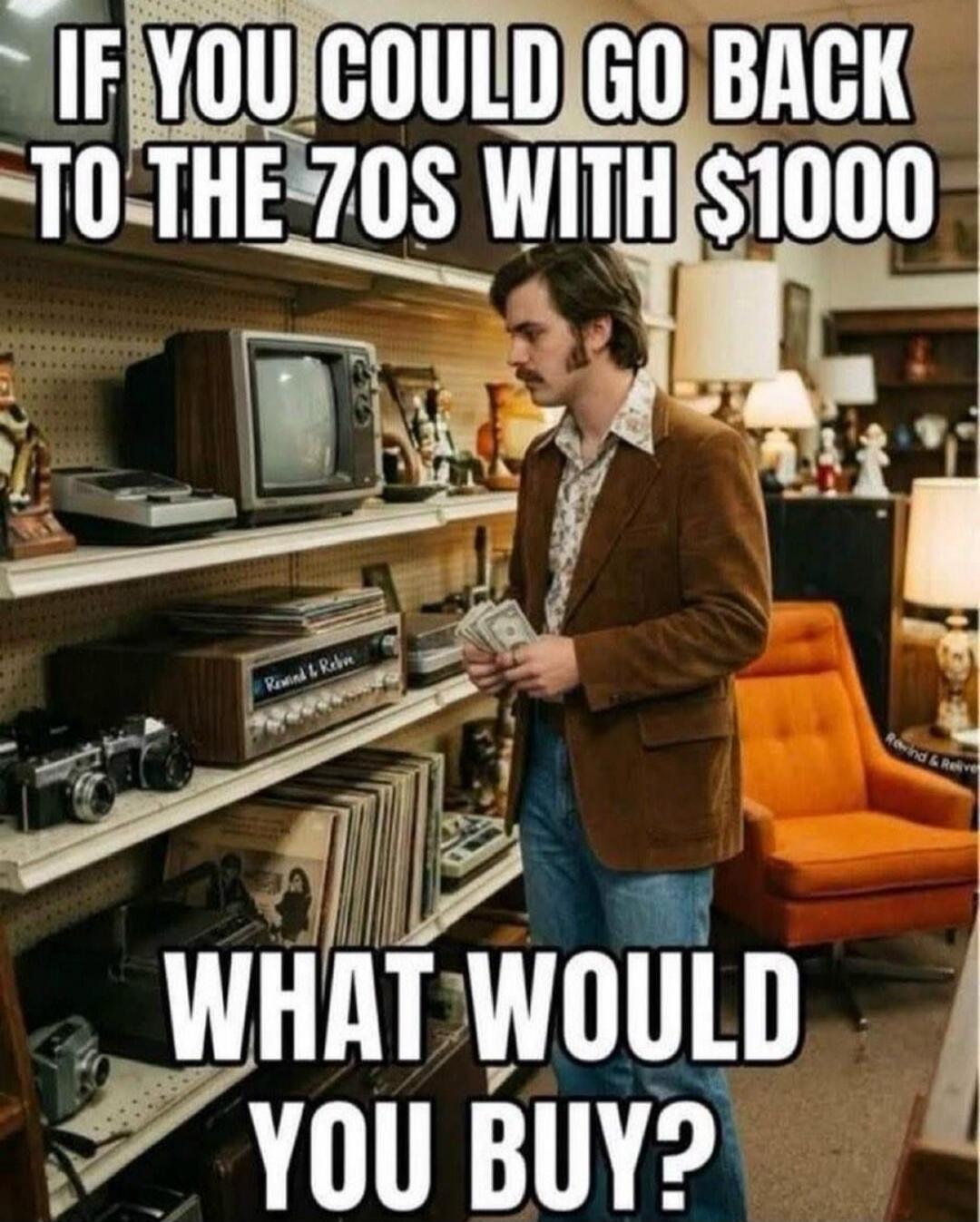IF YOU COULD GO BACK TO THE 70S WITH $1000 WHAT WOULD YOU BUY?