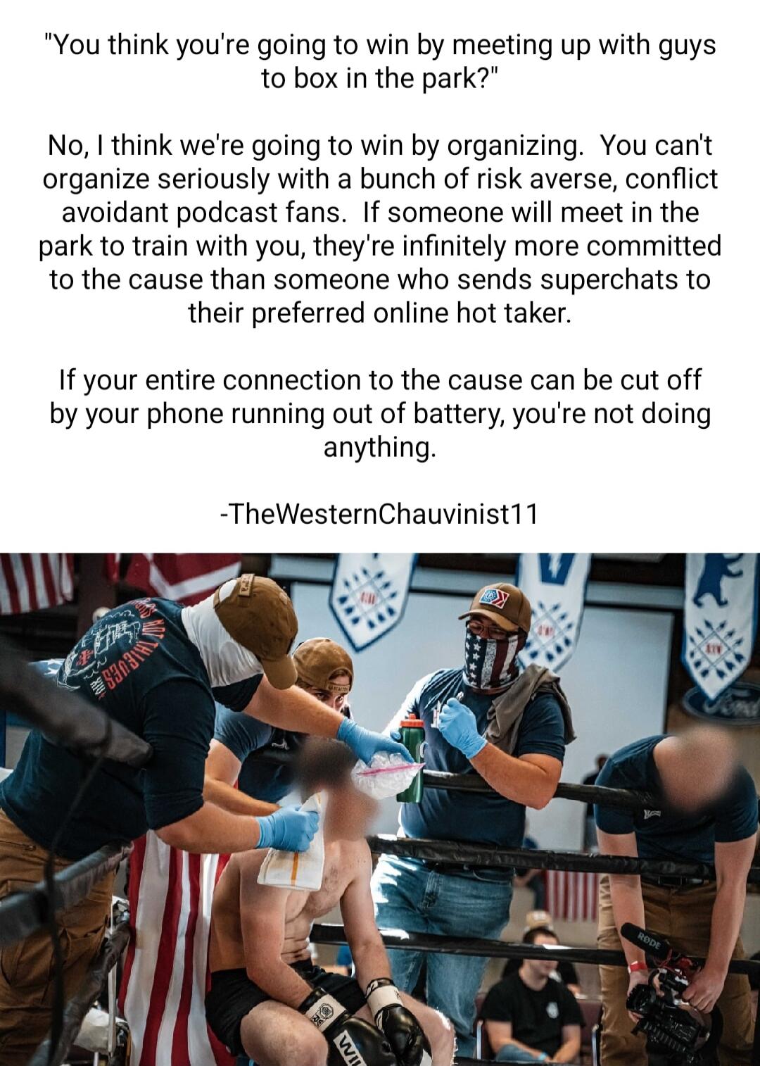 You think youre going to win by meeting up with guys to box in the park No think were going to win by organizing You cant organize seriously with a bunch of risk averse conflict avoidant podcast fans If someone will meet in the park to train with you they re infinitely more committed to the cause than someone who sends superchats to their preferred online hot taker If your entire connection to the