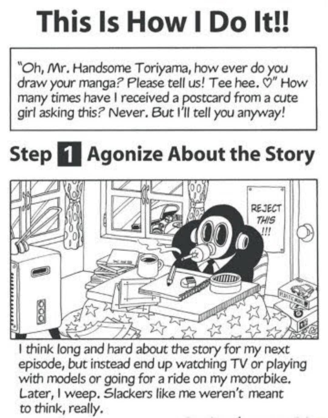 This Is How Do It Oh Mr Handsome Toriyama how ever do you draw your manga Please tell us Tee hee How many times have received a postcard from a cute girl asking this Never But Ill tell you anyway Step l Agonize About the Story Imnklongandrwdabommesmryfwnvnm episode but instead end up watching TV or playing with models or going for a ride on my motorbike Later weep Slackers like me werent meant to 