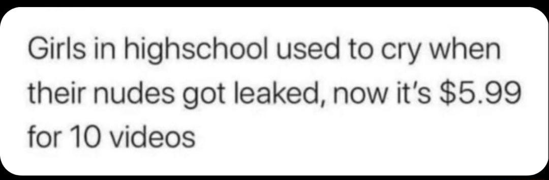 Girls in highschool used to cry when their nudes got leaked now its 599 for 10 videos