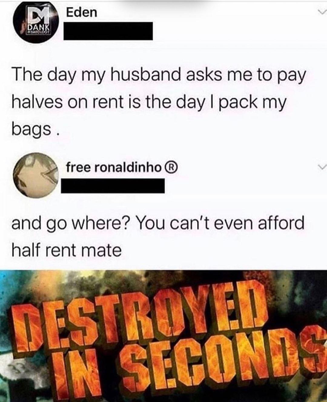 Eden The day my husband asks me to pay halves on rent is the day pack my bags free ronaldinho N and go where You cant even afford half rent mate