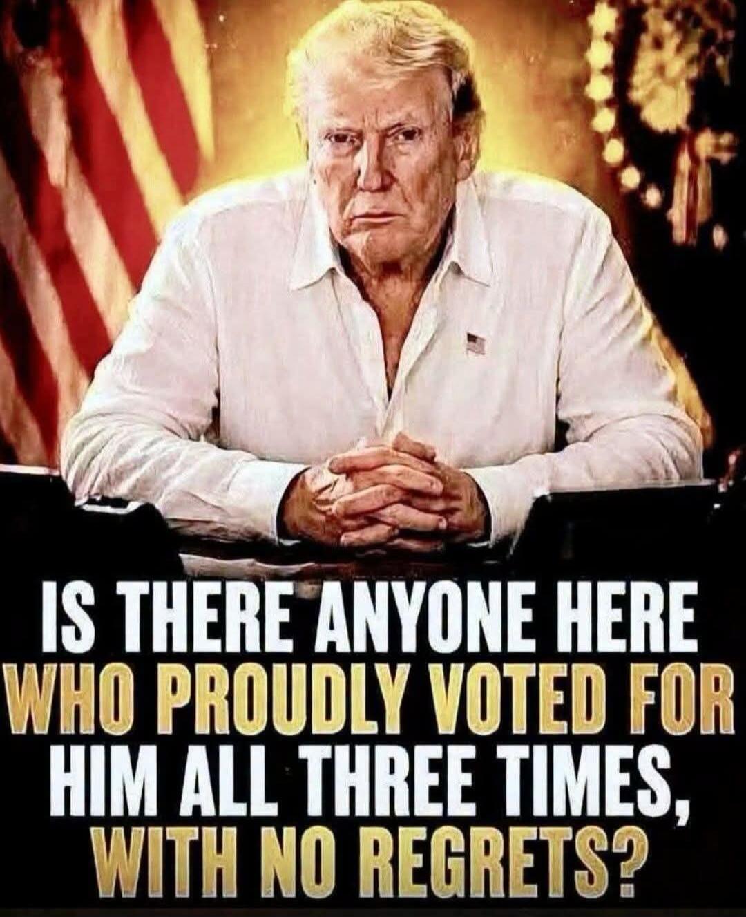 IS THERE ANYONE HERE WHO PROUDLY VOTED FOR HIM ALL THREE TIMES, WITH NO REGRETS?