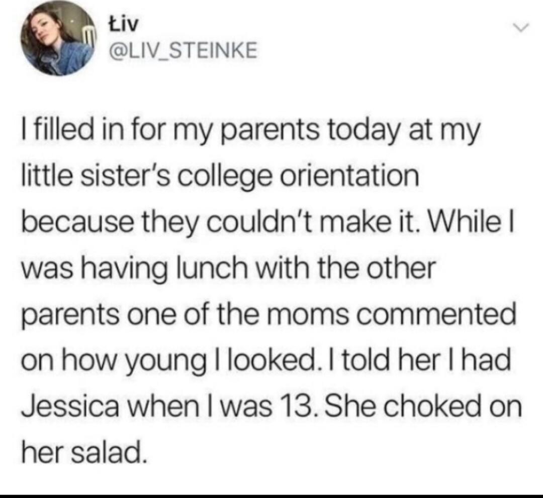 Liv LIV_STEINKE I filled in for my parents today at my little sisters college orientation because they couldnt make it While was having lunch with the other parents one of the moms commented on how young looked told her had Jessica when was 13 She choked on her salad
