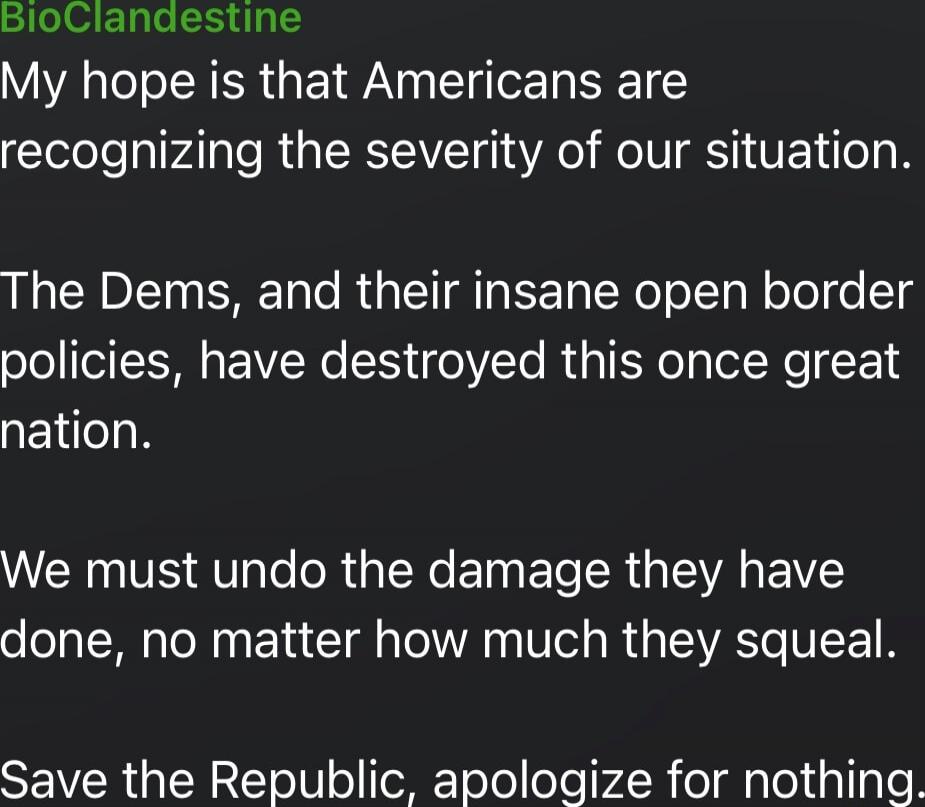 My hope is that Americans are recognizing the severity of our situation.

The Dems, and their insane open border policies, have destroyed this once great nation.

We must undo the damage they have done, no matter how much they squeal.

Save the Republic, apologize for nothing