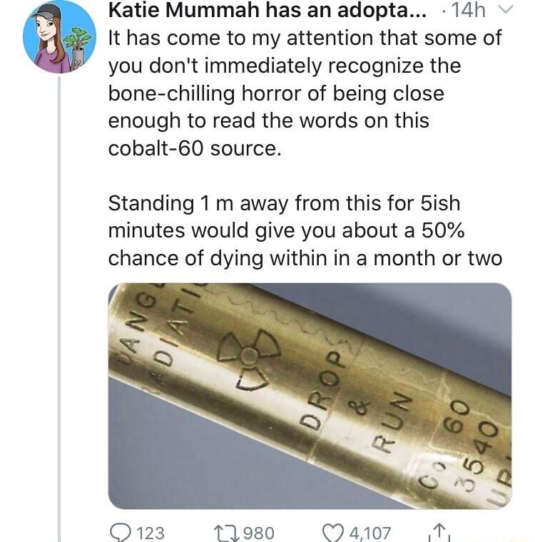 Katie Mummah has an adopta 14h It has come to my attention that some of you dont immediately recognize the bone chilling horror of being close enough to read the words on this cobalt 60 source Standing 1 m away from this for 5ish minutes would give you about a 50 chance of dying within in a month or two O123 171980 a7