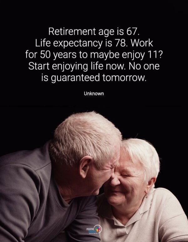 Retirement age is 67. Life expectancy is 78. Work for 50 years to maybe enjoy 11? Start enjoying life now. No one is guaranteed tomorrow. Unknown
