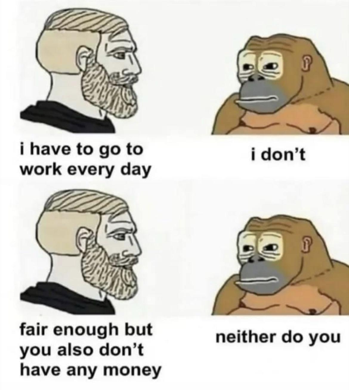 i have to go to work every day fair enough but neither do you you also dont have any money