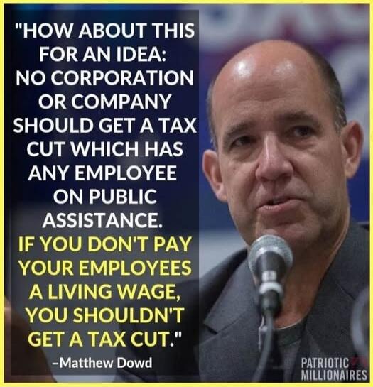 How about this for an idea: No corporation or company should get a tax cut which has any employee on public assistance. If you don't pay your employees a living wage, you shouldn't get a tax cut. — Matthew Dowd