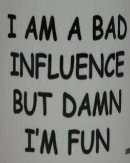 I AM A BAD INFLUENCE BUT DAMN I'M FUN