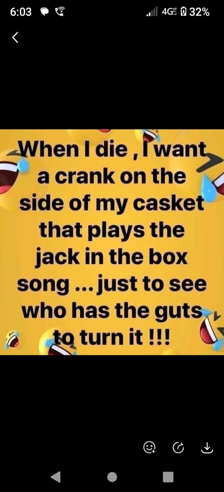 When I die, I want a crank on the side of my casket that plays the jack in the box song ... just to see who has the guts to turn it !!!