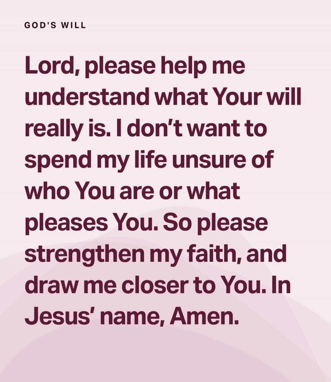 GOD'S WILL\nLord, please help me understand what Your will really is. I don't want to spend my life unsure of who You are or what please You. So please strengthen my faith, and draw me closer to You. In Jesus' name, Amen.