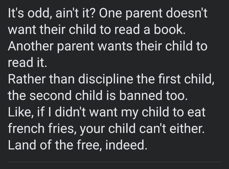 Its odd aint it One parent doesnt want their child to read a book PNl TS ET I AVE LT ER G el R o read it REGEIR T Ne ello T RGN I E EelalI o A the second child is banned too Like if didnt want my child to eat french fries your child cant either Land of the free indeed