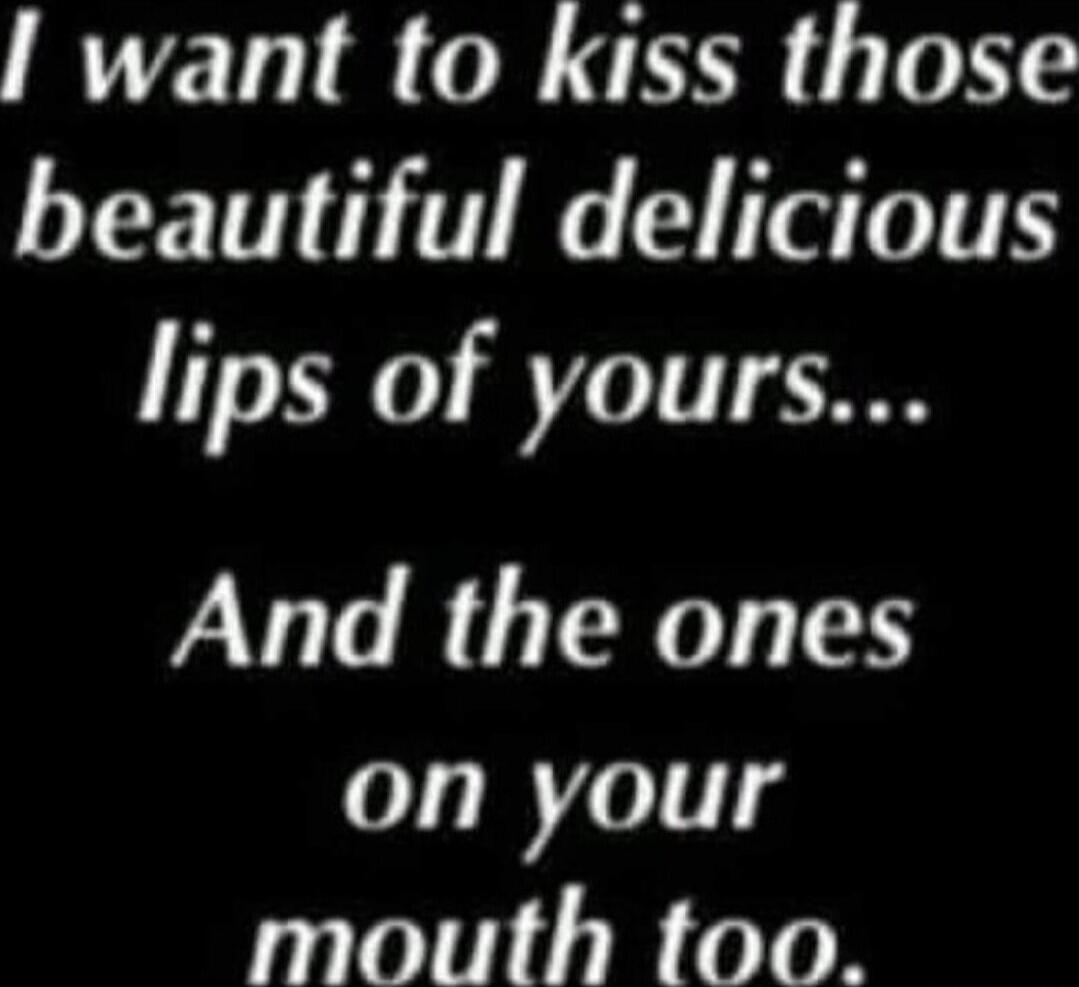 I want to kiss those beautiful delicious lips of yours... And the ones on your mouth too.