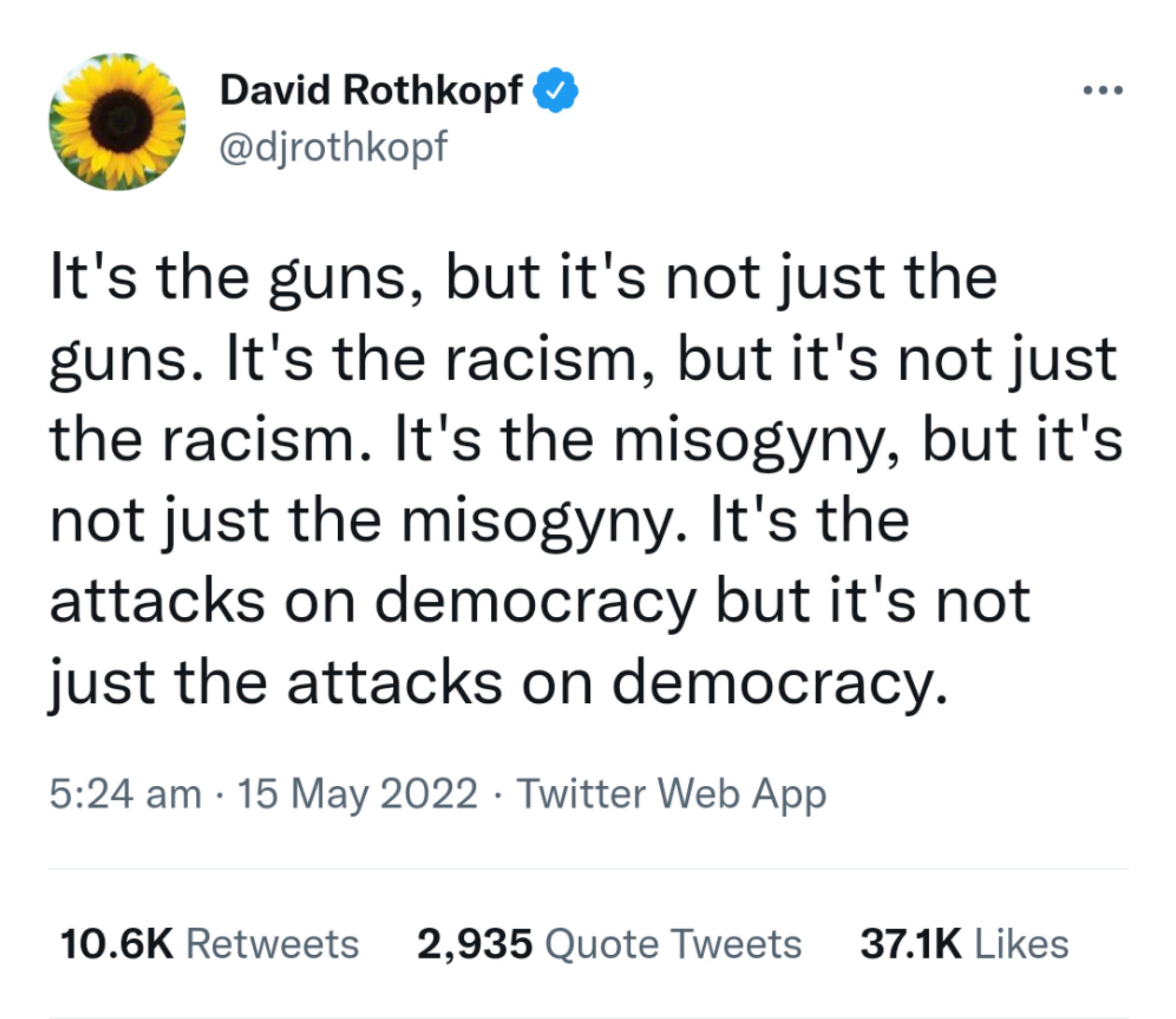 David Rothkopf djrothkopf Its the guns but its not just the guns Its the racism but its not just the racism Its the misogyny but its not just the misogyny Its the attacks on democracy but its not just the attacks on democracy 524 am 15 May 2022 Twitter Web App 106K Retweets 2935 Quote Tweets 371K Likes