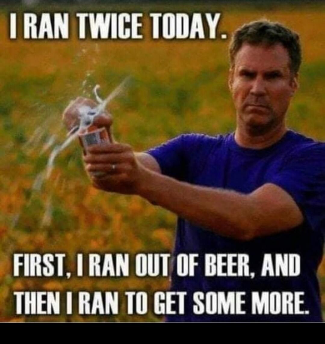 I ran twice today. First, I ran out of beer, and then I ran to get some more.
