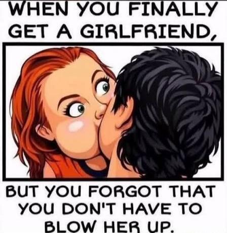 WHEN YOU FINALLY GET A GIRLFRIEND, BUT YOU FORGOT THAT YOU DON'T HAVE TO BLOW HER UP.