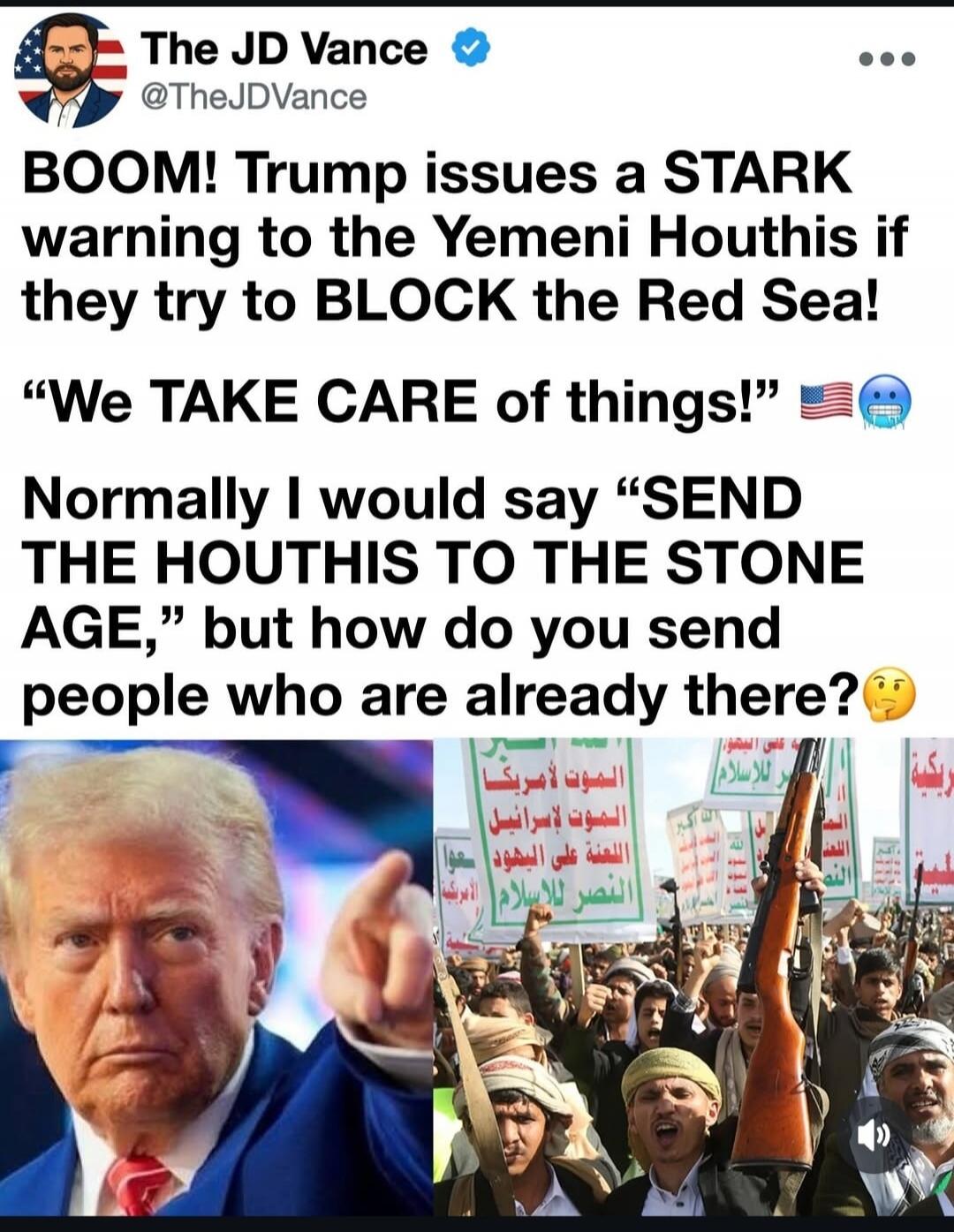 The JD Vance @TheJDVance. BOOM! Trump issues a STARK warning to the Yemeni Houthis if they try to BLOCK the Red Sea! “We TAKE CARE of things!” Normally I would say “SEND THE HOUTHIS TO THE STONE AGE,” but how do you send people who are already there? The image shows Donald Trump pointing, next to a crowd of people, presumably Yemeni Houthis, holdin