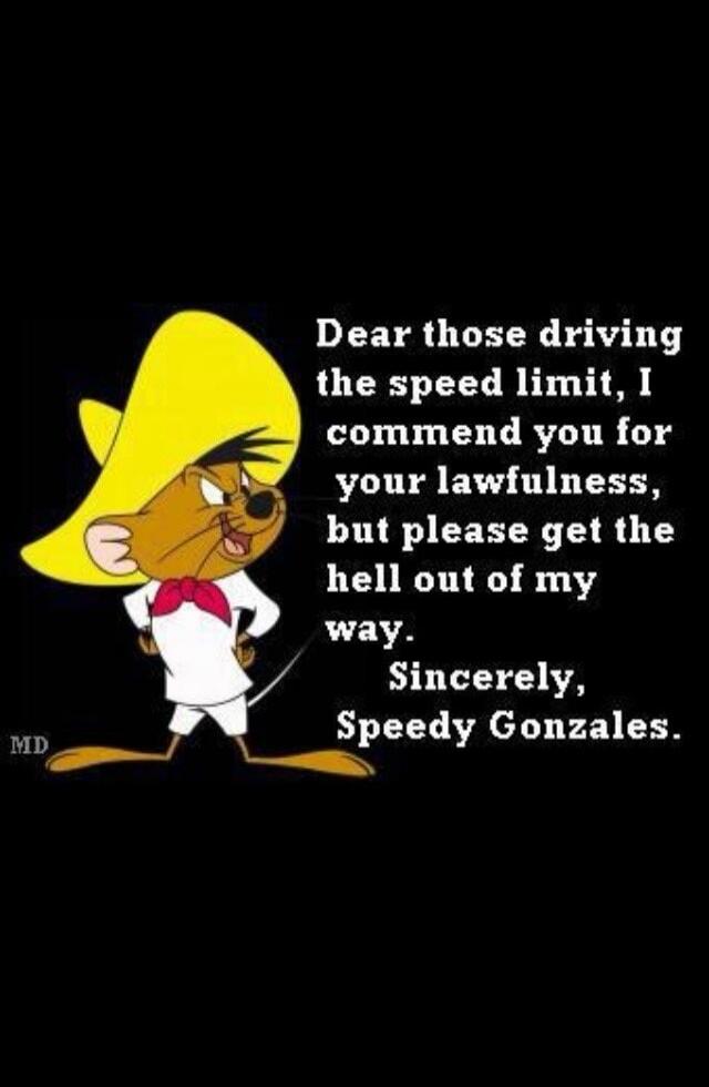 Dear those driving the speed limit, I commend you for your lawfulness, but please get the hell out of my way. Sincerely, Speedy Gonzales. MD