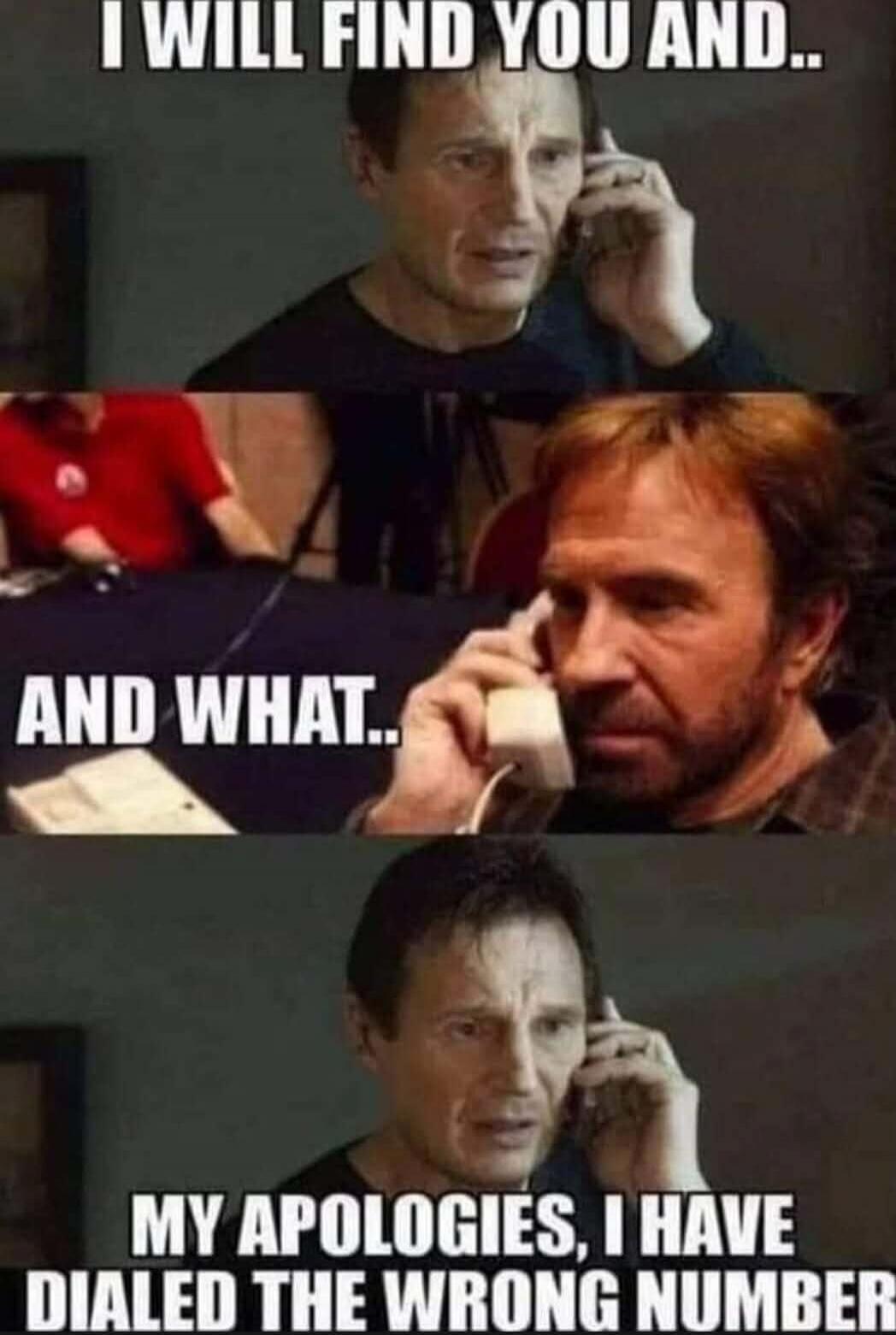 I WILL FIND YOU AND.. AND WHAT.. MY APOLOGIES, I HAVE DIALED THE WRONG NUMBER