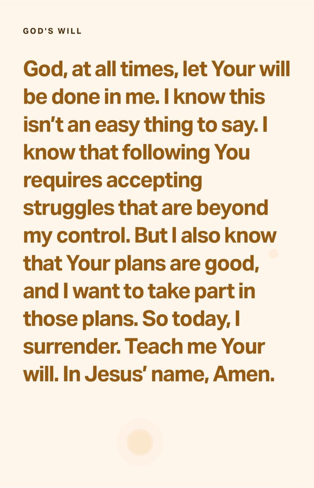 GOD'S WILL
God, at all times, let Your will be done in me. I know this isn't an easy thing to say. I know that following You requires accepting struggles that are beyond my control. But I also know that Your plans are good, and I want to take part in those plans. So today, I surrender. Teach me Your will. In Jesus' name, Amen.
