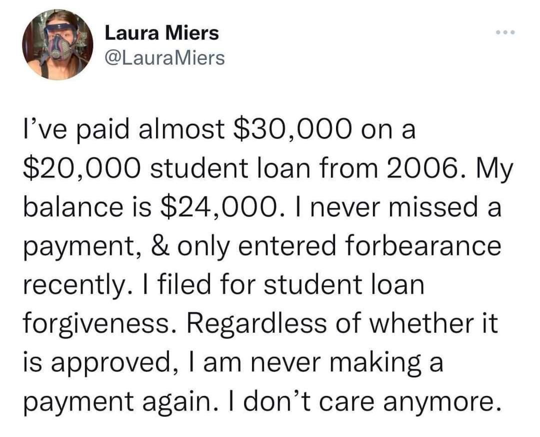 LauraMiers Ive paid almost 30000 on a 20000 student loan from 2006 My balance is 24000 never missed a payment only entered forbearance recently filed for student loan forgiveness Regardless of whether it is approved am never making a payment again dont care anymore