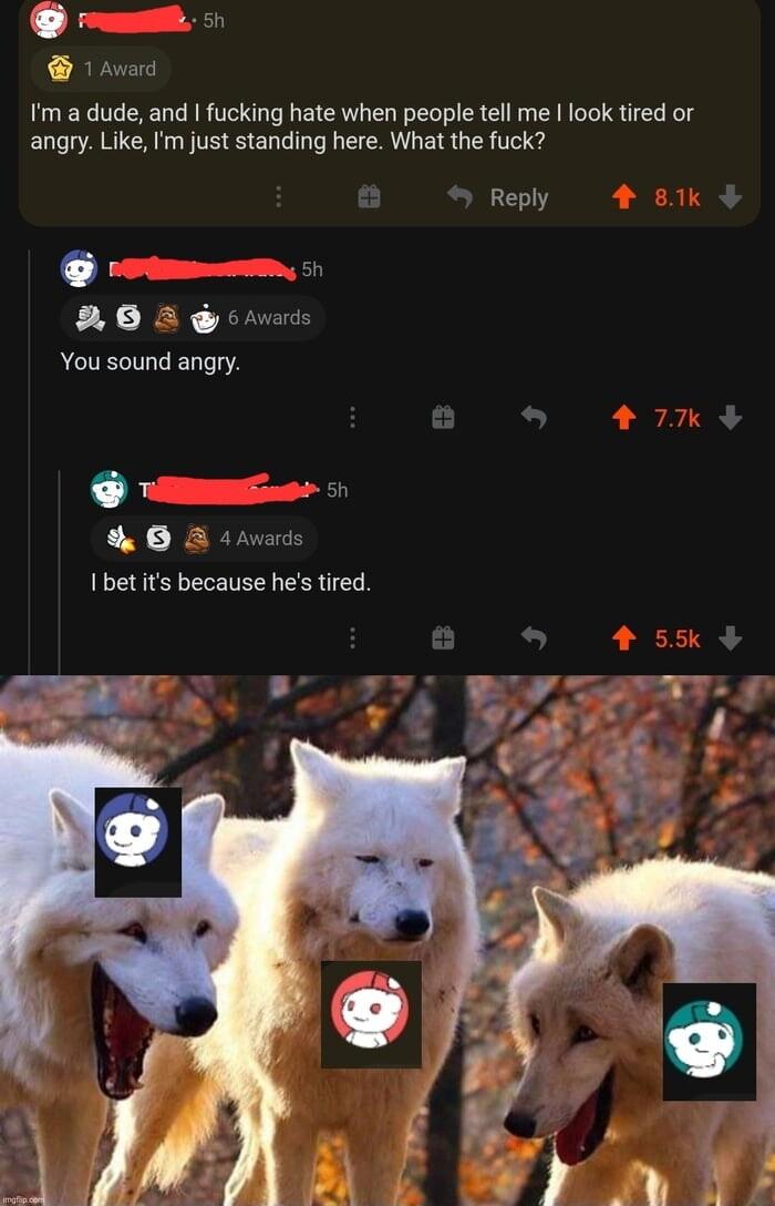 L 1 Averd Im a dude and fucking hate when people tell me look tired or angry Like Im just standing here What the fuck Reply You sound angry G 5 0 I bet its because hes tired